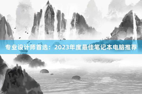 专业设计师首选：2023年度最佳笔记本电脑推荐